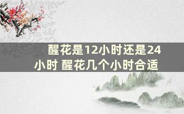 醒花是12小时还是24小时 醒花几个小时合适